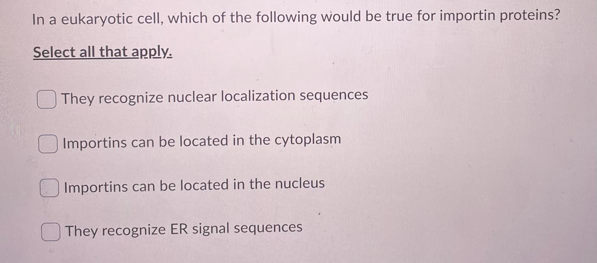 In a eukaryotic cell, which of the following would be true for importin proteins?
Select all that apply.
They recognize nuclear localization sequences
Importins can be located in the cytoplasm
Importins can be located in the nucleus
They recognize ER signal sequences
