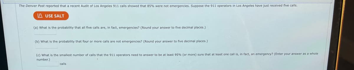 The Denver Post reported that a recent Audit of Los Angeles 911 calls showed that 85% were not emergencies. Suppose the 911 operators in Los Angeles have just received five calls.
USE SALT
(a) What is the probability that all five calls are, in fact, emergencies? (Round your answer to five decimal places.)
(b) What is the probability that four or more calls are not emergencies? (Round your answer to five decimal places.)
(c) What is the smallest number of calls that the 911 operators need to answer to be at least 95% (or more) sure that at least one call is, in fact, an emergency? (Enter your answer as a whole
number.)
calls