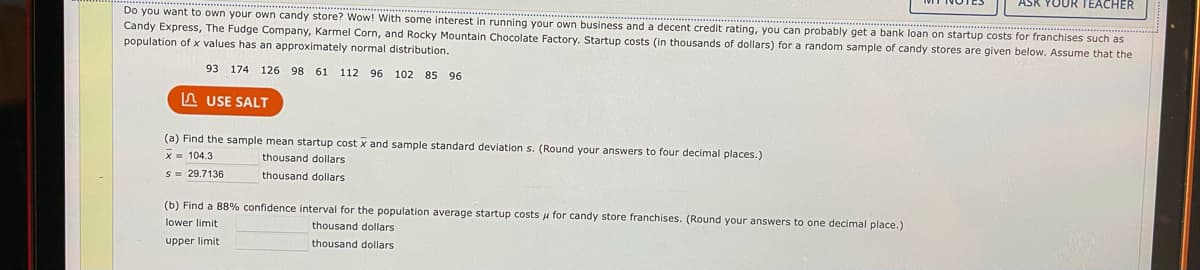 Do you want to own your own candy store? Wow! With some interest in running your own business and a decent credit rating, you can probably get a bank loan on startup costs for franchises such as
Candy Express, The Fudge Company, Karmel Corn, and Rocky Mountain Chocolate Factory. Startup costs (in thousands of dollars) for a random sample of candy stores are given below. Assume that the
population of x values has an approximately normal distribution.
93 174 126 98 61 112 96 102 85 96
USE SALT
(a) Find the sample mean startup cost x and sample standard deviation s. (Round your answers to four decimal places.)
x 104.3
thousand dollars
s = 29.7136
thousand dollars
ASK YOUR TEACHER
(b) Find a 88% confidence interval for the population average startup costs for candy store franchises. (Round your answers to one decimal place.)
lower limit
thousand dollars
upper limit
thousand dollars