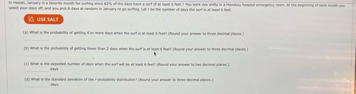 In Hawaii, January is a favorite month for surfing since 62% of the days have a surf of at least 6 feet.+ You work day shifts in a Honolulu hospital emergency room. At the beginning of each month you
select your days off, and you pick 6 days at random in January to go surfing. Let r be the number of days the surf is at least 6 feet.
USE SALT
(a) What is the probability of getting 4 or more days when the surf is at least 6 feet? (Round your answer to three decimal places.)
(b) What is the probability of getting fewer than 2 days when the surf is at least 6 feet? (Round your answer to three decimal places.)
(c) What is the expected number of days when the surf will be at least 6 feet? (Round your answer to two decimal places.)
days
(d) What is the standard deviation of the r-probability distribution? (Round your answer to three decimal places.)
days