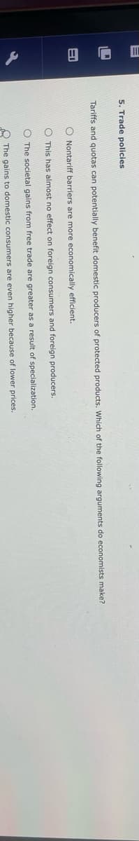 5. Trade policies
Tariffs and quotas can potentially benefit domestic producers of protected products. Which of the following arguments do economists make?
O Nontariff barriers are more economically efficient.
O This has almost no effect on foreign consumers and foreign producers.
The societal gains from free trade are greater as a result of specialization.
The gains to domestic consumers are even higher because of lower prices.