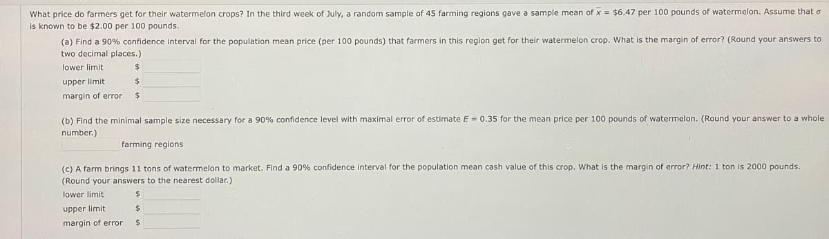 What price do farmers get for their watermelon crops? In the third week of July, a random sample of 45 farming regions gave a sample mean of x = $6.47 per 100 pounds of watermelon. Assume that o
is known to be $2.00 per 100 pounds.
(a) Find a 90% confidence interval for the population mean price (per 100 pounds) that farmers in this region get for their watermelon crop. What is the margin of error? (Round your answers to
two decimal places.)
lower limit
upper limit
margin of error
$
$
$
(b) Find the minimal sample size necessary for a 90% confidence level with maximal error of estimate E = 0.35 for the mean price per 100 pounds of watermelon. (Round your answer to a whole
number.)
farming regions
(c) A farm brings 11 tons of watermelon to market. Find a 90% confidence interval for the population mean cash value of this crop. What is the margin of error? Hint: 1 ton is 2000 pounds.
(Round your answers to the nearest dollar.)
lower limit
upper limit
margin of error
$
$
$