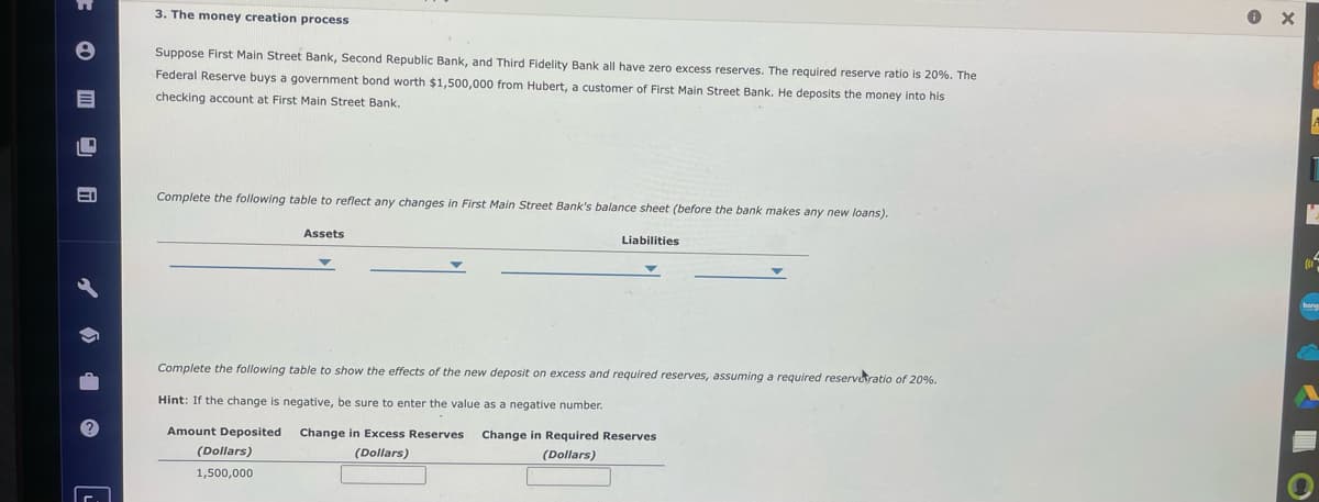 e
3. The money creation process
Suppose First Main Street Bank, Second Republic Bank, and Third Fidelity Bank all have zero excess reserves. The required reserve ratio is 20%. The
Federal Reserve buys a government bond worth $1,500,000 from Hubert, a customer of First Main Street Bank. He deposits the money into his
checking account at First Main Street Bank.
Complete the following table to reflect any changes in First Main Street Bank's balance sheet (before the bank makes any new loans).
Assets
Liabilities
Complete the following table to show the effects of the new deposit on excess and required reserves, assuming a required reserve ratio of 20%.
Hint: If the change is negative, be sure to enter the value as a negative number.
Amount Deposited
(Dollars)
1,500,000
Change in Excess Reserves
(Dollars)
Change in Required Reserves
(Dollars)