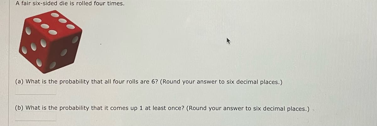 A fair six-sided die is rolled four times.
(a) What is the probability that all four rolls are 6? (Round your answer to six decimal places.)
(b) What is the probability that it comes up 1 at least once? (Round your answer to six decimal places.)