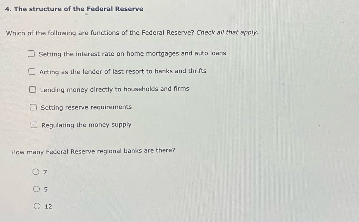 4. The structure of the Federal Reserve
Which of the following are functions of the Federal Reserve? Check all that apply.
Setting the interest rate on home mortgages and auto loans
Acting as the lender of last resort to banks and thrifts
Lending money directly to households and firms
Setting reserve requirements
Regulating the money supply
How many Federal Reserve regional banks are there?
○ 7
5
12