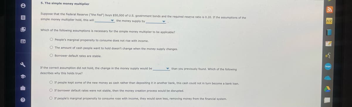 5. The simple money multiplier
Suppose that the Federal Reserve ("the Fed") buys $50,000 of U.S. government bonds and the required reserve ratio is 0.20. If the assumptions of the
simple money multiplier hold, this will
the money supply by
Which of the following assumptions is necessary for the simple money multiplier to be applicable?
People's marginal propensity to consume does not rise with income.
The amount of cash people want to hold doesn't change when the money supply changes.
Borrower default rates are stable.
If the correct assumption did not hold, the change in the money supply would be
describes why this holds true?
than you previously found. Which of the following
If people kept some of the new money as cash rather than depositing it in another bank, this cash could not in turn become a bank loan.
If borrower default rates were not stable, then the money creation process would be disrupted.
If people's marginal propensity to consume rose with income, they would save less, removing money from the financial system.
A-Z
bongo