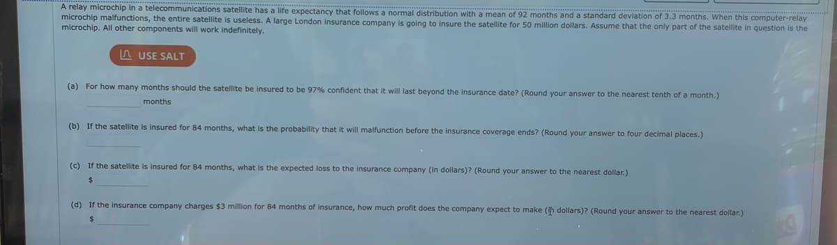 A relay microchip in a telecommunications satellite has a life expectancy that follows a normal distribution with a mean of 92 months and a standard deviation of 3.3 months. When this computer-relay
microchip malfunctions, the entire satellite is useless. A large London insurance company is going to insure the satellite for 50 million dollars. Assume that the only part of the satellite in question is the
microchip. All other components will work indefinitely.
USE SALT
(a) For how many months should the satellite be insured to be 97% confident that will last beyond the insurance date? (Round your answer to the nearest tenth of a month.)
months
(b) If the satellite is insured for 84 months, what is the probability that it will malfunction before the insurance coverage ends? (Round your answer to four decimal places.)
(c) If the satellite is insured for 84 months, what is the expected loss to the insurance company (in dollars)? (Round your answer to the nearest dollar.)
$
(d) If the insurance company charges $3 million for 84 months of insurance, how much profit does the company expect to make (in dollars)? (Round your answer to the nearest dollar.)
$