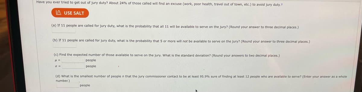 Have you ever tried to get out of jury duty? About 24% of those called will find an excuse (work, poor health, travel out of town, etc.) to avoid jury duty.t
USE SALT
(a) If 11 people are called for jury duty, what is the probability that all 11 will be available to serve on the jury? (Round your answer to three decimal places.)
(b) If 11 people are called for jury duty, what is the probability that 5 or more will not be available to serve on the jury? (Round your answer to three decimal places.)
(c) Find the expected number of those available to serve on the jury. What is the standard deviation? (Round your answers to two decimal places.)
people
people
(d) What is the smallest number of people n that the jury commissioner contact to be at least 95.9% sure of finding at least 12 people who are available to serve? (Enter your answer as a whole
number.)
people