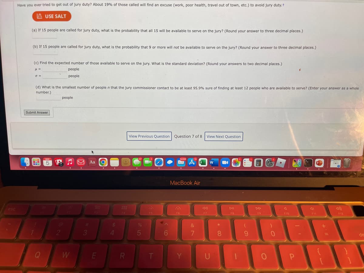 esc
Have you ever tried to get out of jury duty? About 19% of those called will find an excuse (work, poor health, travel out of town, etc.) to avoid jury duty.t
LUSE SALT
(a) If 15 people are called for jury duty, what is the probability that all 15 will be available to serve on the jury? (Round your answer to three decimal places.)
(b) If 15 people are called for jury duty, what is the probability that 9 or more will not be available to serve on the jury? (Round your answer to three decimal places.)
(c) Find the expected number of those available to serve on the jury. What is the standard deviation? (Round your answers to two decimal places.)
μ =
people
people
0=
Submit Answer
C
(d) What is the smallest number of people n that the jury commissioner contact to be at least 95.9% sure of finding at least 12 people who are available to serve? (Enter your answer as a whole
number.)
1
Q
MAR
5
2
people
W
3
Aa
20
E
$
4
000
F4
R
View Previous Question Question 7 of 8 View Next Question
%
5
F5
T
6
8,006
MA
MacBook Air
F6
Y
&
7
F7
W
U
* CO
8
DII
F8
1
(
9
F9
0
)
0
F10
$
P
F11
P
11. +
F12
de