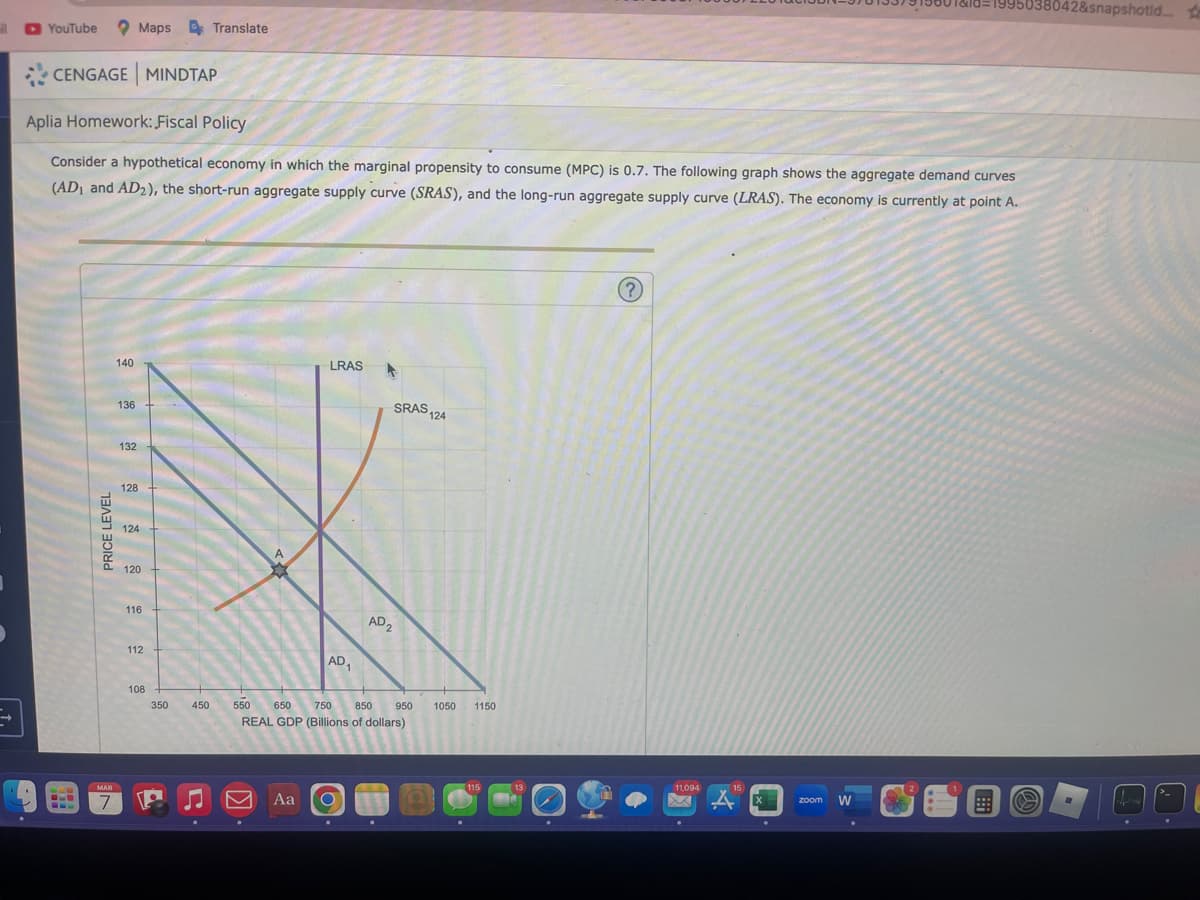 il
YouTube
CENGAGE MINDTAP
PRICE LEVEL
Aplia Homework: Fiscal Policy
Consider a hypothetical economy in which the marginal propensity to consume (MPC) is 0.7. The following graph shows the aggregate demand curves
(AD₁ and AD2), the short-run aggregate supply curve (SRAS), and the long-run aggregate supply curve (LRAS). The economy is currently at point A.
MAR
7
140
136
Maps Translate
132
128
124
120
116
112
108
350
450
LRAS
AD₁
SRAS 124
Aa O
AD2
550 650 750 850
REAL GDP (Billions of dollars)
950
1050 1150
115
13
(?)
11,094
15
4
zoom W
19801&18=1995638042&snapshotid.... te
2
.