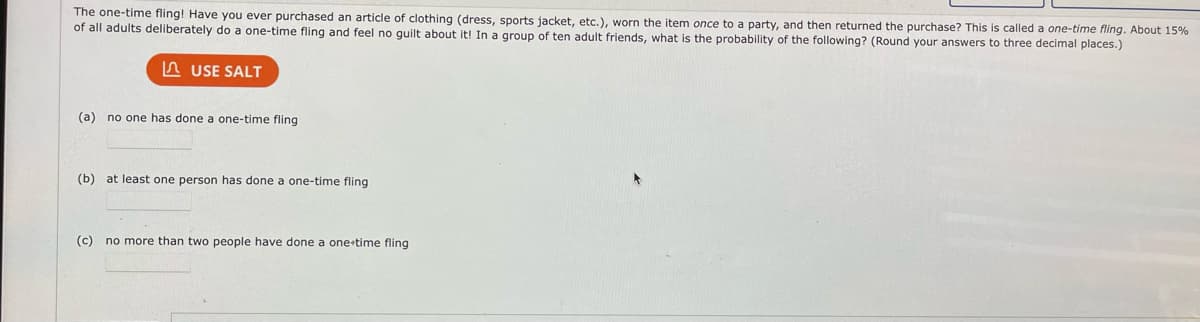 The one-time fling! Have you ever purchased an article of clothing (dress, sports jacket, etc.), worn the item once to a party, and then returned the purchase? This is called a one-time fling. About 15%
of all adults deliberately do a one-time fling and feel no guilt about it! In a group of ten adult friends, what is the probability of the following? (Round your answers to three decimal places.)
USE SALT
(a) no one has done a one-time fling
(b) at least one person has done a one-time fling
(c) no more than two people have done a one-time fling