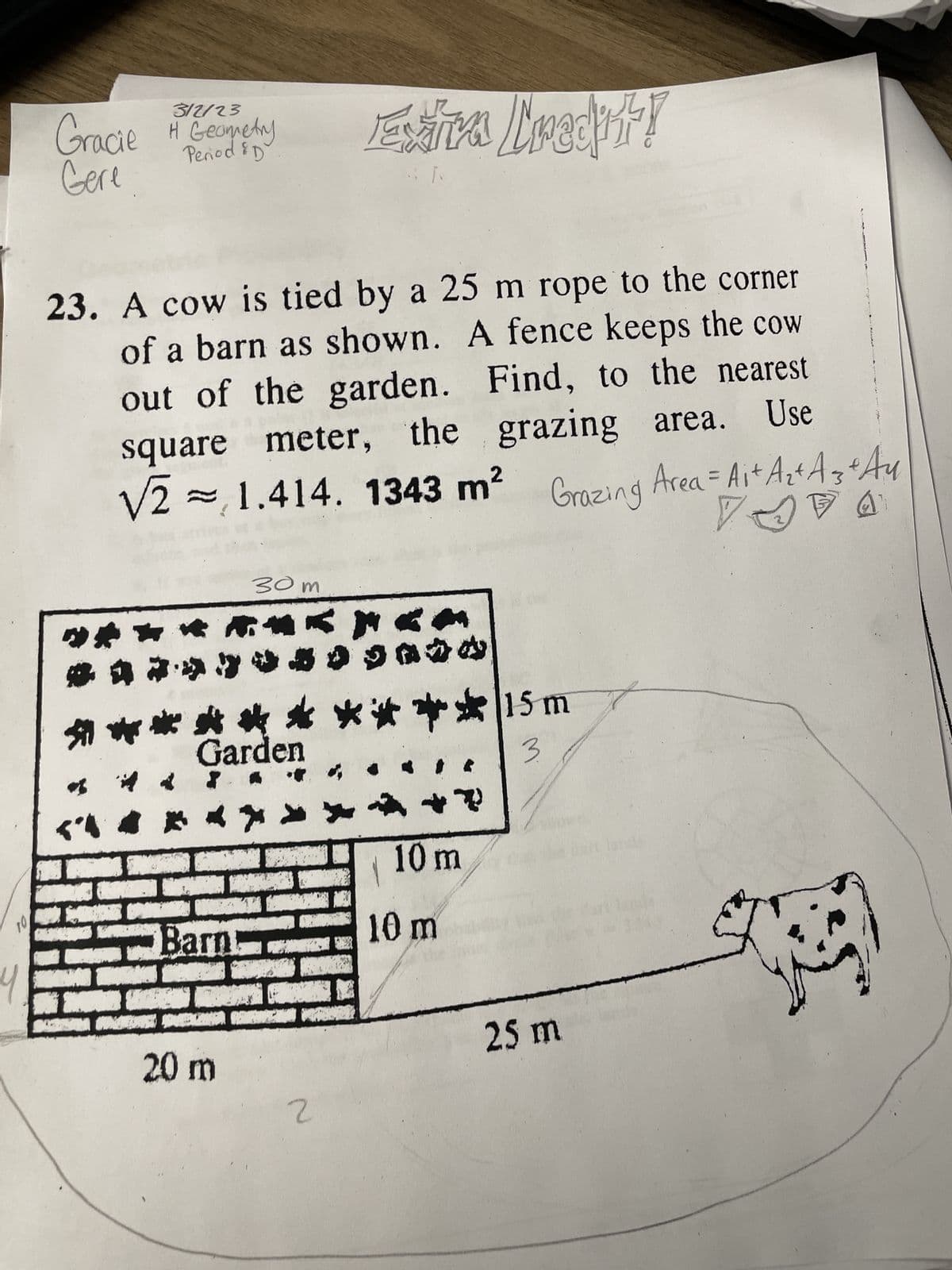 10
4
3/2/23
Period & D
Gracie H Geometry
Gere
23. A cow is tied by a 25 m rope to the corner
of a barn as shown. A fence keeps the cow
out of the garden. Find, to the nearest
square meter, the grazing area. Use
√21.414. 1343 m² Grazing Area = A₁+ A₂² A 3 + Au
VAA
*
3
***
****
in
M
Hi
11.
FI
Garden
*****
DON
-Barn
20 m
30m
Esaira Credit!
T
**** 15 m
3
2
+?
10 m
10 m
25 m