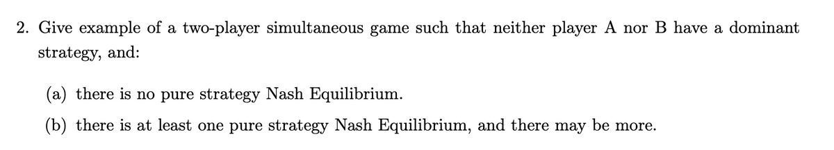 2. Give example of a two-player simultaneous game such that neither player A nor B have a dominant
strategy, and:
(a) there is no pure strategy Nash Equilibrium.
(b) there is at least one pure strategy Nash Equilibrium, and there may be more.
