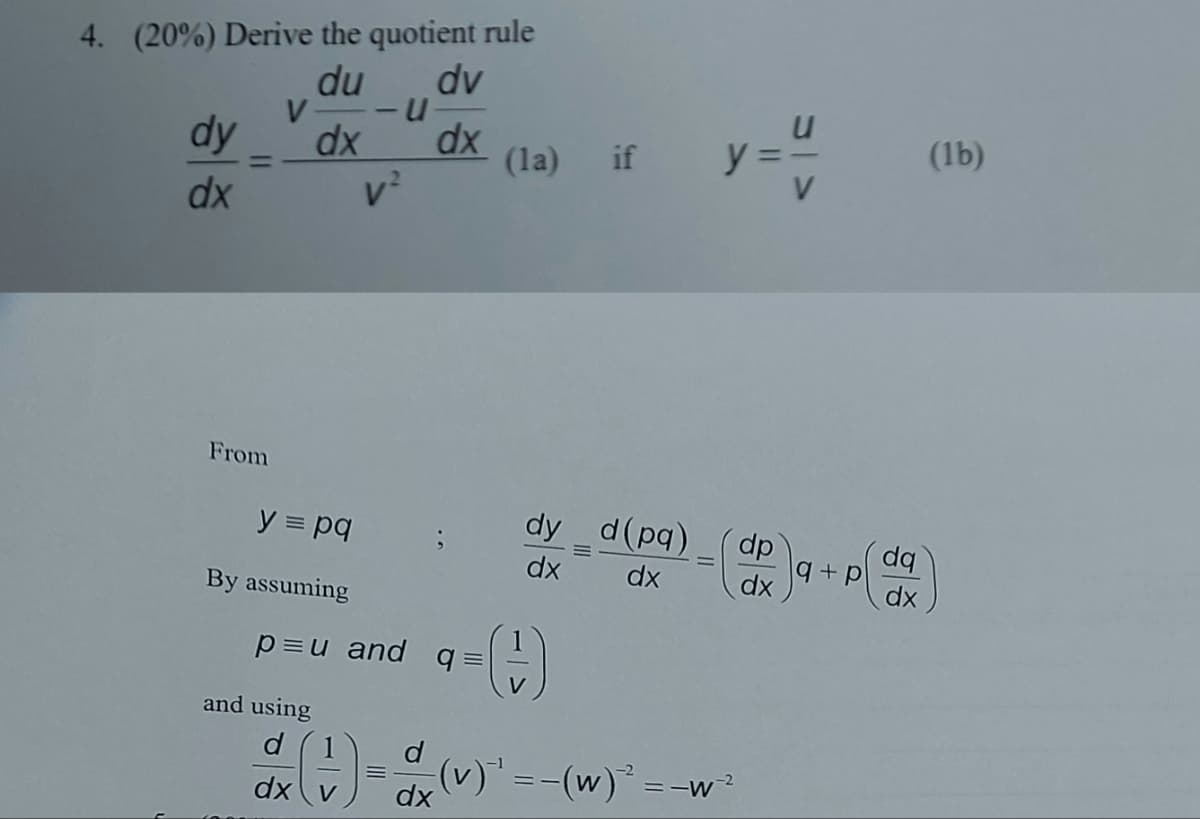 4. (20%) Derive the quotient rule
du dv
V -U
dx
dx
v²
dy
dx
=
From
y = pq
By assuming
p=u and q=
and using
d
dx v
d
dx
(la) if
dy_d(pq) dp
dx
dx
dx
(
||
</5
(v) ¹ = −(w)² = −w ²
+ p
dq
dx
(1b)