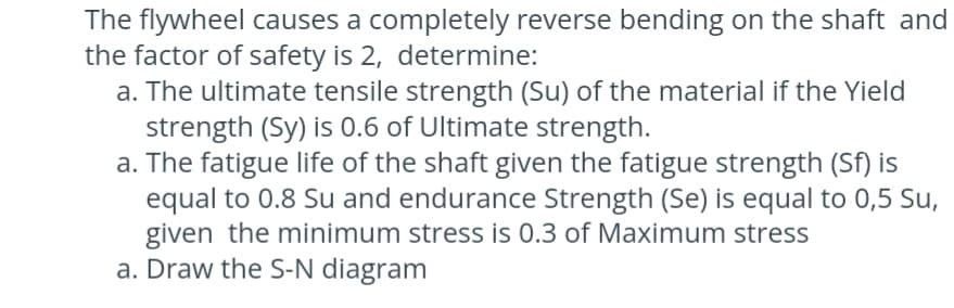 The flywheel causes a completely reverse bending on the shaft and
the factor of safety is 2, determine:
a. The ultimate tensile strength (Su) of the material if the Yield
strength (Sy) is 0.6 of Ultimate strength.
a. The fatigue life of the shaft given the fatigue strength (Sf) is
equal to 0.8 Su and endurance Strength (Se) is equal to 0,5 Su,
given the minimum stress is 0.3 of Maximum stress
a. Draw the S-N diagram