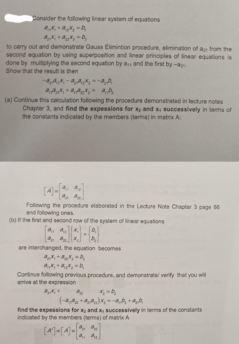 Consider the following linear system of equations
a₁₁x₁ + a₁2x₂=b₁₂
a₂₁x₁ + a22x₂=b₁₂
to carry out and demonstrate Gauss Elimintion procedure, elimination of a21 from the
second equation by using superposition and linear principles of linear equations is
done by multiplying the second equation by a₁1 and the first by -a21.
Show that the result is then
-a2₁²₁1x₁-a2₁@₁2x₂=-a₂₁b₁
a₁₁₂₁x₁+a₁₁@₂x₂ = a₁₁b²₂
(a) Continue this calculation following the procedure demonstrated in lecture notes
Chapter 3, and find the expessions for x2 and x₁ successively in terms of
the constants indicated by the members (terms) in matrix A:
a₁a12
azi an
Following the procedure elaborated in the Lecture Note Chapter 3 page 66
and following ones.
(b) If the first and second row of the system of linear equations
[4] =
a₁a12
a21 a X₂
are interchanged, the equation becomes
a21x₁ + a₂2x₂=b₂
a₁₁x₁+a₁2x₂=b₁
Continue following previous procedure, and demonstrate/ verify that you will
arrive at the expression
ax₂ +
222
x₂ =b₂
(-a₁₁a22+ a₂₁₁₂2) x₂ = a₁b₂+ a₂₁b₁
find the expessions for x₂ and x₁ successively in terms of the constants
indicated by the members (terms) of matrix A
[4]-[4]-[22]
=