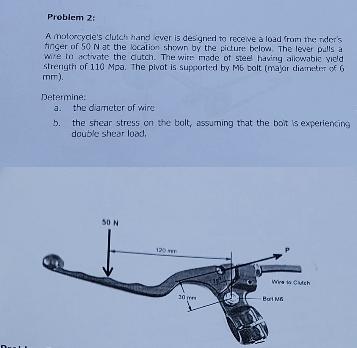 Problem 2:
A motorcycle's clutch hand lever is designed to receive a load from the rider's
finger of 50 N at the location shown by the picture below. The lever pulls a
wire to activate the clutch. The wire made of steel having allowable yield
strength of 110 Mpa. The pivot is supported by M6 bolt (major diameter of 6
mm).
Determine:
a. the diameter of wire
b.
the shear stress on the bolt, assuming that the bolt is experiencing
double shear load.
50 N
120 mm
30 mm
Wire to Clutch
Bolt M6