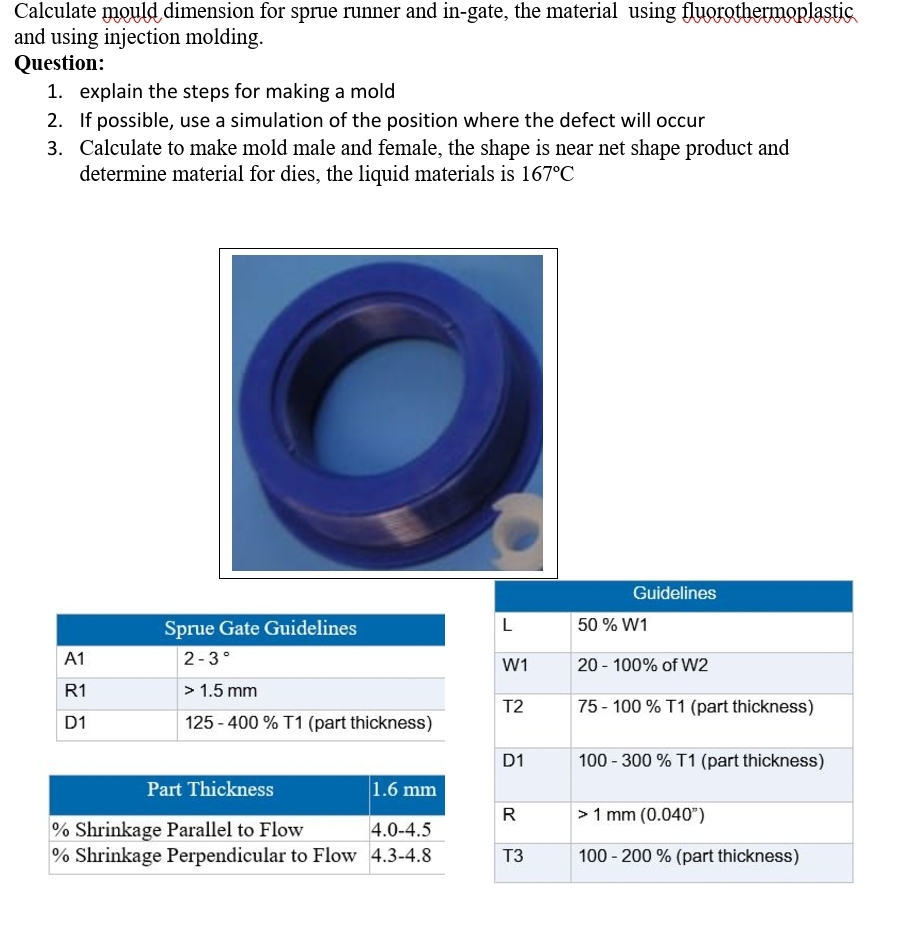 Calculate mould dimension for sprue runner and in-gate, the material using fluorothermoplastic
and using injection molding.
Question:
1. explain the steps for making a mold
2. If possible, use a simulation of the position where the defect will occur
3. Calculate to make mold male and female, the shape is near net shape product and
determine material for dies, the liquid materials is 167°C
Guidelines
Sprue Gate Guidelines
L
50% W1
A1
2-3°
W1
20- 100% of W2
R1
> 1.5 mm
T2
75-100% T1 (part thickness)
D1
125-400% T1 (part thickness)
D1
100-300% T1 (part thickness)
Part Thickness
1.6 mm
R
> 1 mm (0.040")
% Shrinkage Parallel to Flow
4.0-4.5
% Shrinkage Perpendicular to Flow 4.3-4.8
T3
100-200 % (part thickness)