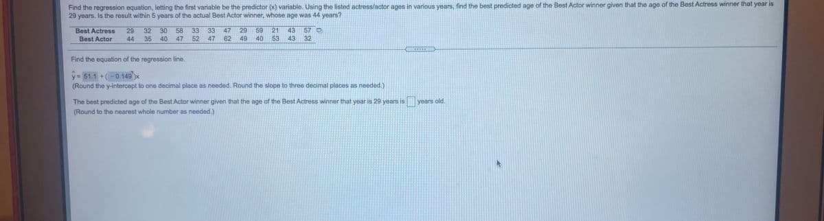 Find the regression equation, letting the first variable be the predictor (x) variable. Using the listed actress/actor ages in various years, find the best predicted age of the Best Actor winner given that the age of the Best Actress winner that year is
29 years. Is the result within 5 years of the actual Best Actor winner, whose age was 44 years?
29
59
53
Best Actress
29
32
30
58
33
33
47
21
43
57
Best Actor
44
35
40
47 52
47
62
49
40
43
32
Find the equation of the regression line.
y = 51.1 +(-0.149)x
(Round the y-intercept to one decimal place as needed. Round the slope to three decimal places as needed.)
%3D
The best predicted age of the Best Actor winner given that the age of the Best Actress winner that year is 29 years is
years old.
(Round to the nearest whole number as needed.)
