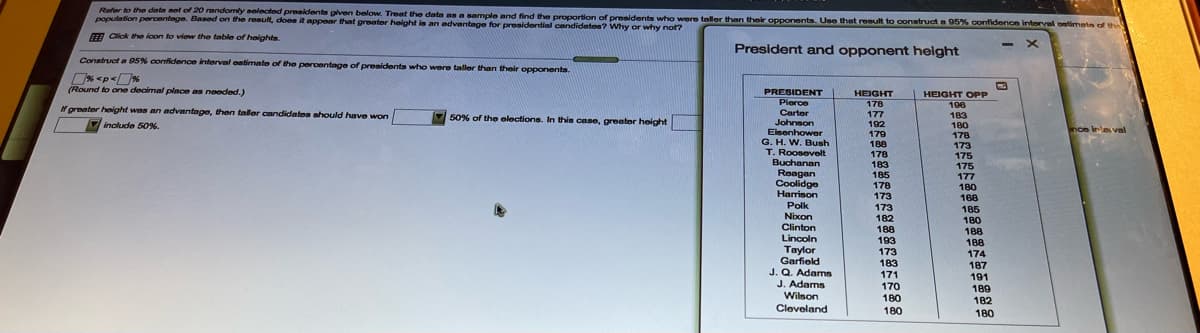 Refer to the data net of 20 randomly selected preaidents given below. Treat the date as a sample and find the proportion of presidents who were tallor than their opponents. Use that result to construct a 95% confidence intorval ontimete of the
pooulation percentege. Based on the result, does it appear that greater height is a advantage for presidential candidnten? Why or why not?
FA Click the lcon to viow the table of heights.
President and opponet height
Construct a 95% confidence interval eatimato of the percentage of presidents who were taller than thoir opponents.
(Round to one decimal place as needed.)
PRESIDENT
HEIGHT
HEIGHT OPP
Pierce
178
196
N greater height was an advantaga, then taler candidates should have won
Carter
Johnson
Eisenhower
G. H. W. Bush
T. Roosevelt
Buchanan
Reagan
Coolidge
177
192
179
183
180
178
173
175
50% of the elections. In this case, greater height
include 50%.
188
178
183
185
178
175
177
180
Harrison
173
168
185
180
Polk
Nixon
Clinton
Lincoln
Тaylor
Garfield
J. Q. Adams
J. Adams
Wilson
Cleveland
173
182
188
188
193
188
174
173
183
187
191
189
171
170
180
182
180
180
