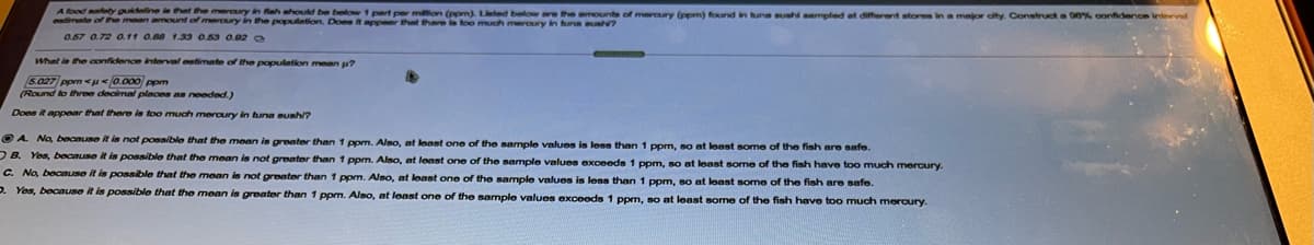 A food afnty puideline is that the mercury in fiah should be below 1 pert per mion (pom), Lieted below n the amOounts of mrary (comn) fourd in tune sush aameled at different storm in a major oty. Construct a 00% conidence intervel
estimate of the mean amount of meroury in the population. Does it appeer that there in too much meroury in huna s?
0.57 0.72 a11 a.08 1.33 0.53 0.02 a
What in the confidence interval oetimate of the population mean p?
5.027 ppm <u </0.000 ppm
(Round to three decimal plances as noeded.)
Does it appear that thare is too much mercury in tuna Bunhi?
O A Na, becnuse it in not possible that the mean is greater than 1 ppm. Also, at least one of the sample values is less than
ppm, so at least some of the fish are safe.
O B. Yes, because it is possible that the mean is not greater than 1 ppm. Also, at least one of the sample values exceeds 1 ppm, so at least some of the fish have too much mercury.
C. No, because it is possible that the mean is not greater than 1 ppm. Also, at loast one of the sample values is les than 1 ppm, so at least some of the fish are safe.
D. Yes, because it is possible that the mean is greater than 1 ppm. Also, at least one of the sample values exceeds 1 ppm, so at least some of the fish have too much meroury.
