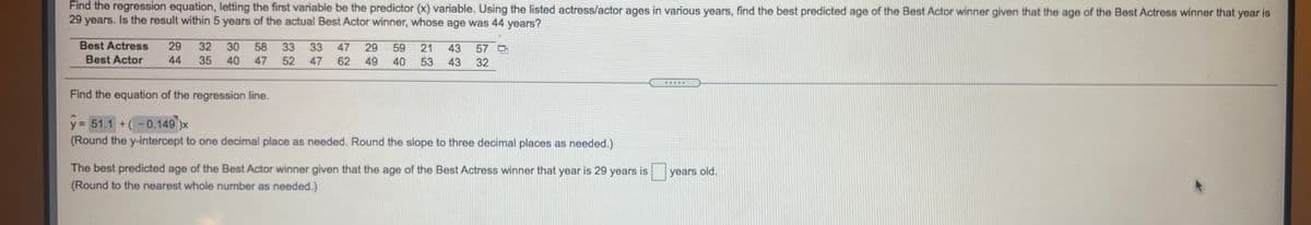 Find the regression equation, letting the first variable be the predictor (x) variable. Using the listed actress/actor ages in various years, find the best predicted age of the Best Actor winner given that the age of the Best Actress winner that year is
29 years. Is the result within 5 years of the actual Best Actor winner, whose age was 44 years?
Best Actress
Best Actor
29
32
30
40
58
33
52
33
47
29
59
21
43
57
44
35
47
47
62
49
40
53
43
32
Find the equation of the regression line.
y= 51.1 +(-0.149 )x
(Round the y-intercept to one decimal place as needed. Round the slope to three decimal places as needed.)
The best predicted age of the Best Actor winner given that the age of the Best Actress winner that year is 29 years is
years old.
(Round to the nearest whole number as needed.)
