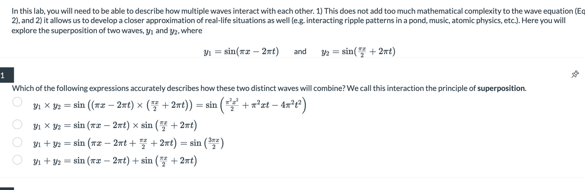 1
In this lab, you will need to be able to describe how multiple waves interact with each other. 1) This does not add too much mathematical complexity to the wave equation (Eq
2), and 2) it allows us to develop a closer approximation of real-life situations as well (e.g. interacting ripple patterns in a pond, music, atomic physics, etc.). Here you will
explore the superposition of two waves, y₁ and y2, where
Y₁ × Y₂ ((πx
Y2
Which of the following expressions accurately describes how these two distinct waves will combine? We call this interaction the principle of superposition.
-
= sin ((T2 − 27t) × (5 +27t))=sin( + n²xt - 4π²₁²)
(2²22²
Y1 X Y2
=
sin (7 − 27t) x sin (2 +27t)
Y₁ = sin(x - 2πt) and
πX
Y₁ + y₂ = sin (TX 2πt + ₂ + 2πt)
2
Y₁ + y2 = sin(x − 2πt) + sin(+2πt)
+2πt) = sin (³)
2
Y2 = sin(+2πt)
-D-O