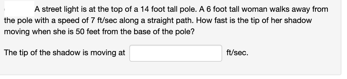 A street light is at the top of a 14 foot tall pole. A 6 foot tall woman walks away from
the pole with a speed of 7 ft/sec along a straight path. How fast is the tip of her shadow
moving when she is 50 feet from the base of the pole?
The tip of the shadow is moving at
ft/sec.
