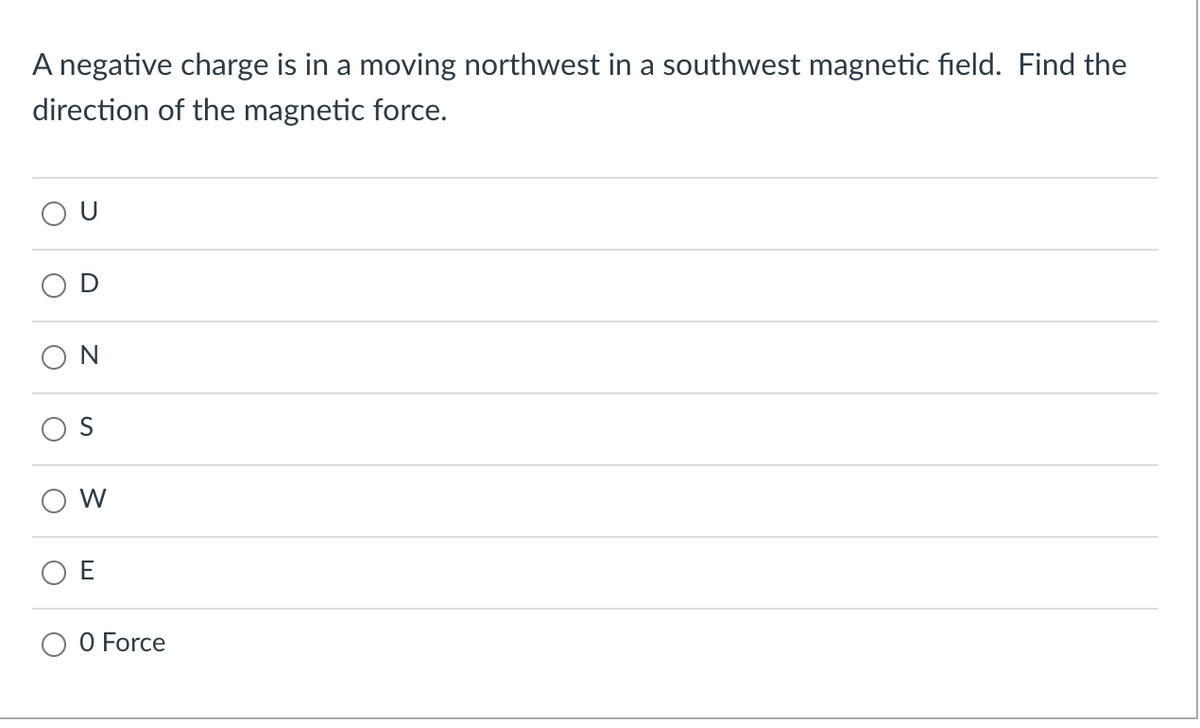 A negative charge is in a moving northwest in a southwest magnetic field. Find the
direction of the magnetic force.
N
W
E
O Force
