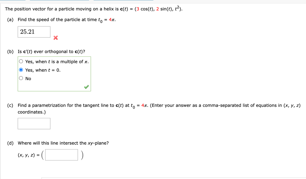 The position vector for a particle moving on a helix is c(t) = (3 cos(t), 2 sin(t), t²).
(a) Find the speed of the particle at time to = 4ñ.
25.21
(b) Is c'(t) ever orthogonal to c(t)?
Yes, when t is a multiple of л.
Yes, when t = 0.
No
(c) Find a parametrization for the tangent line to c(t) at tô = 4ñ. (Enter your answer as a comma-separated list of equations in (x, y, z)
coordinates.)
(d) Where will this line intersect the xy-plane?
-C
(x, y, z) =