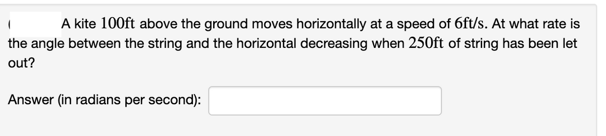 A kite 100ft above the ground moves horizontally at a speed of 6ft/s. At what rate is
the angle between the string and the horizontal decreasing when 250ft of string has been let
out?
Answer (in radians per second):
