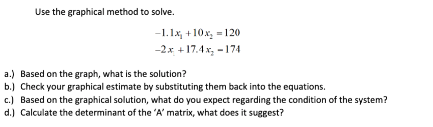 Use the graphical method to solve.
-1.1x₁ +10x₂ = 120
-2x +17.4x₂ = 174
a.) Based on the graph, what is the solution?
b.) Check your graphical estimate by substituting them back into the equations.
c.) Based on the graphical solution, what do you expect regarding the condition of the system?
d.) Calculate the determinant of the 'A' matrix, what does it suggest?