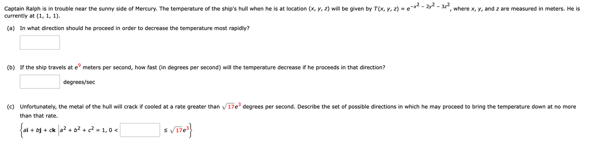 =
Captain Ralph is in trouble near the sunny side of Mercury. The temperature of the ship's hull when he is at location (x, y, z) will be given by T(x, y, z) =
currently at (1, 1, 1).
(a) In what direction should he proceed in order to decrease the temperature most rapidly?
(b) If the ship travels at eº meters per second, how fast (in degrees per second) will the temperature decrease if he proceeds in that direction?
degrees/sec
₂-x² - 2y²-3z²
1
where x, y, and z are measured in meters. He is
(c) Unfortunately, the metal of the hull will crack if cooled at a rate greater than 17e³ degrees per second. Describe the set of possible directions in which he may proceed to bring the temperature down at no more
than that rate.
{ai +
ai + bj + ck a² + b² + c² = 1, 0 <
$ √17e³}