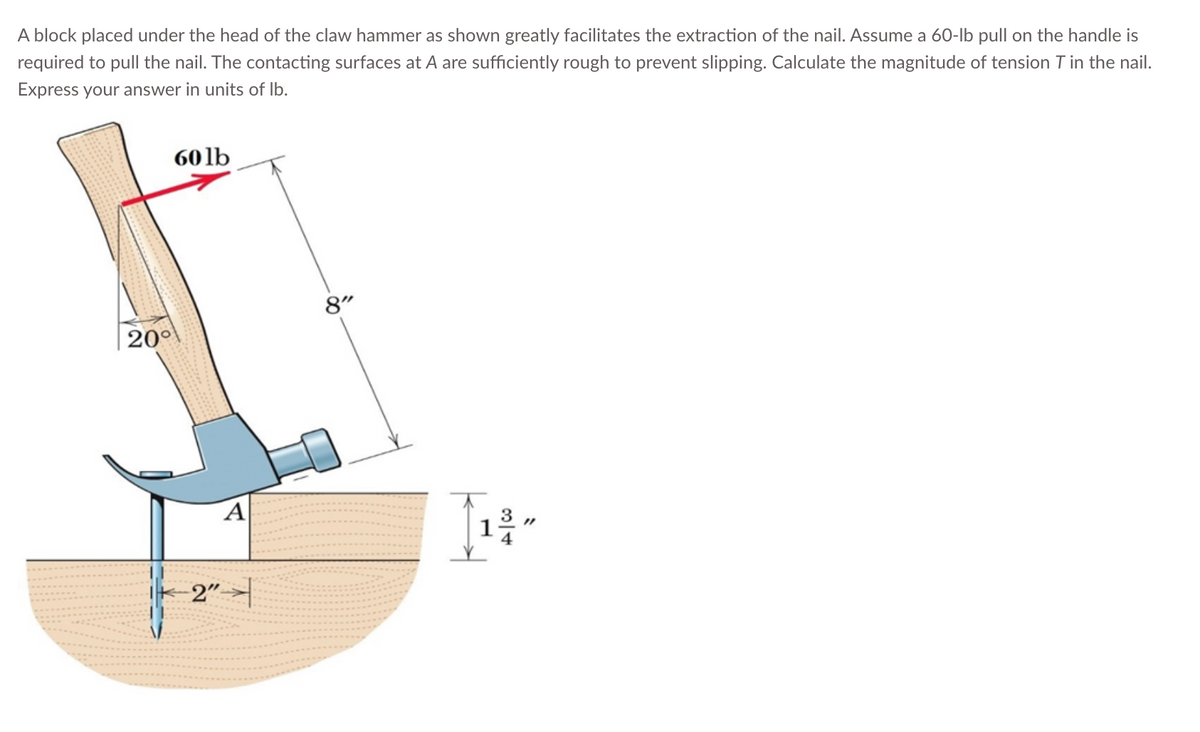 A block placed under the head of the claw hammer as shown greatly facilitates the extraction of the nail. Assume a 60-lb pull on the handle is
required to pull the nail. The contacting surfaces at A are sufficiently rough to prevent slipping. Calculate the magnitude of tension T in the nail.
Express your answer in units of lb.
200
60lb
A
-2"
8"
314
S