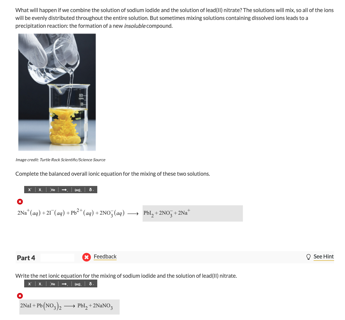 What will happen if we combine the solution of sodium iodide and the solution of lead(II) nitrate? The solutions will mix, so all of the ions
will be evenly distributed throughout the entire solution. But sometimes mixing solutions containing dissolved ions leads to a
precipitation reaction: the formation of a new insoluble compound.
Image credit: Turtle Rock Scientific/Science Source
Complete the balanced overall ionic equation for the mixing of these two solutions.
X
Не
(aq).
2Na* (aq) + 21 (aq) + Pb²* (aq) + 2No, (aq)
Pbl, + 2NO, + 2Na*
Part 4
Feedback
O See Hint
Write the net ionic equation for the mixing of sodium iodide and the solution of lead(II) nitrate.
X x He
(aq). o
2Nal + Pb (NO3)2
Pbl, + 2NaNO3
