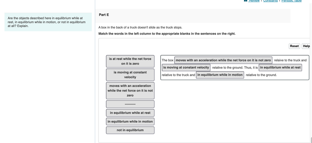 Are the objects described here in equilibrium while at
rest, in equilibrium while in motion, or not in equilibrium
at all? Explain.
Part E
A box in the back of a truck doesn't slide as the truck stops.
Match the words in the left column to the appropriate blanks in the sentences on the right.
is at rest while the net force
on it is zero
is moving at constant
velocity
moves with an acceleration
while the net force on it is not
zero
in equilibrium while at rest
in equilibrium while in motion
not in equilibrium
Review
Constants I Periodic Table
Reset Help
The box moves with an acceleration while the net force on it is not zero relaive to the truck and
is moving at constant velocity relative to the ground. Thus, it is in equilibrium while at rest
relative to the truck and in equilibrium while in motion relative to the ground.