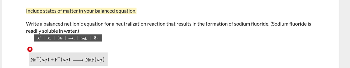 Include states of matter in your balanced equation.
Write a balanced net ionic equation for a neutralization reaction that results in the formation of sodium fluoride. (Sodium fluoride is
readily soluble in water.)
X X,
Не
(aq),
Na (aq) +F (aq)
NaF(aq)
