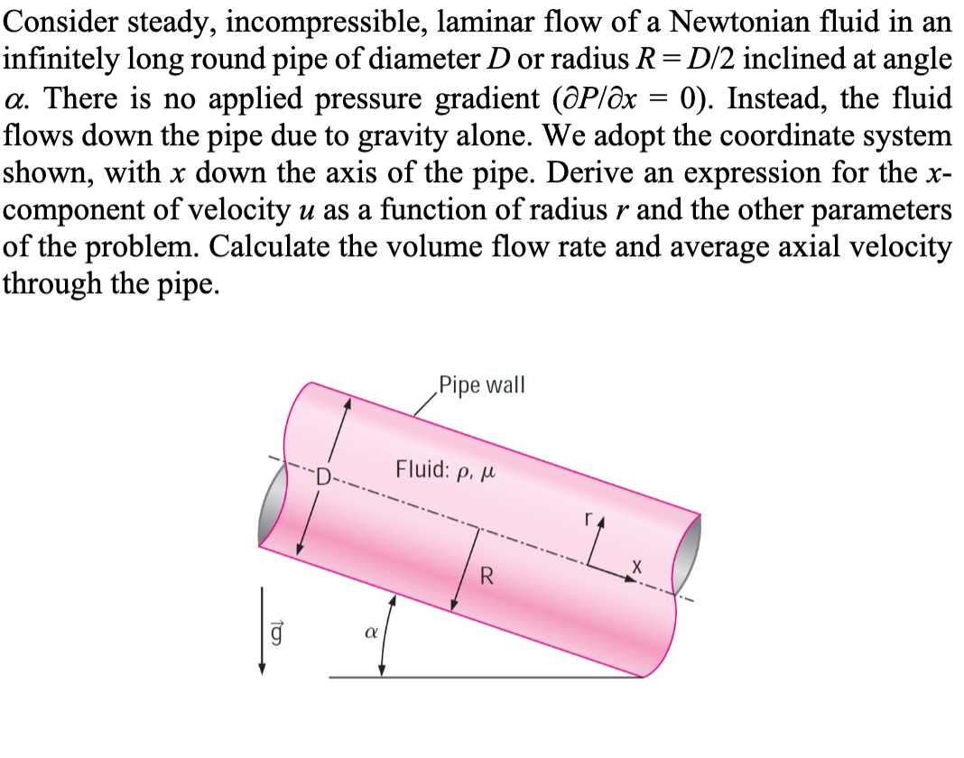 Consider steady, incompressible, laminar flow of a Newtonian fluid in an
infinitely long round pipe of diameter D or radius R = D/2 inclined at angle
a. There is no applied pressure gradient (@P/x = 0). Instead, the fluid
flows down the pipe due to gravity alone. We adopt the coordinate system
shown, with x down the axis of the pipe. Derive an expression for the x-
component of velocity u as a function of radius r and the other parameters
of the problem. Calculate the volume flow rate and average axial velocity
through the pipe.
10₂
α
Pipe wall
Fluid: p. p
R