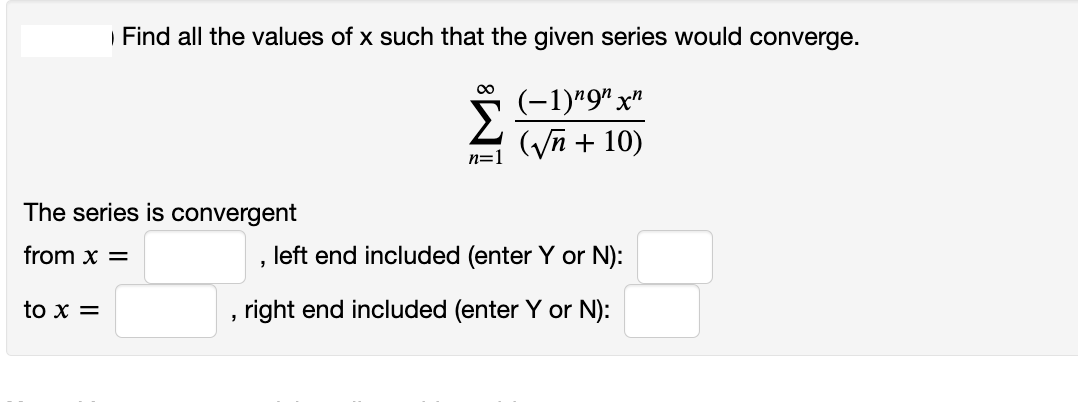 Find all the values of x such that the given series would converge.
00
(-1)*9" x"
(Vn + 10)
n=1
The series is convergent
from x =
left end included (enter Y or N):
to x =
right end included (enter Y or N):
