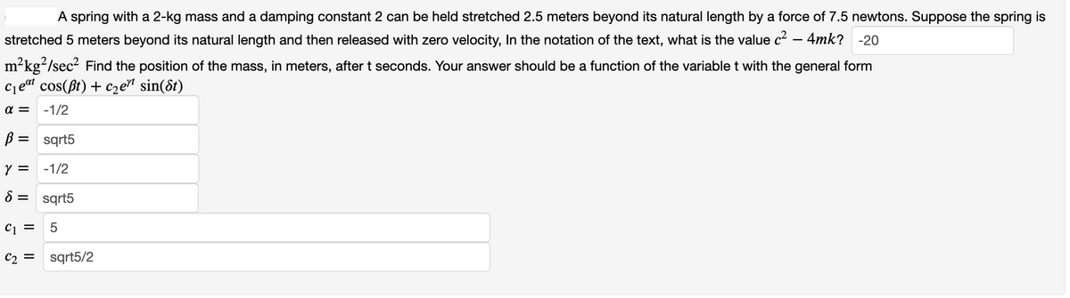 A spring with a 2-kg mass and a damping constant 2 can be held stretched 2.5 meters beyond its natural length by a force of 7.5 newtons. Suppose the spring is
stretched 5 meters beyond its natural length and then released with zero velocity, In the notation of the text, what is the value c² - 4mk? -20
m²kg²/sec² Find the position of the mass, in meters, after t seconds. Your answer should be a function of the variable t with the general form
C₁eat cos(pt) + c₂ert sin(8t)
α= -1/2
B = sqrt5
Y = -1/2
8 = sqrt5
C1 = 5
C₂ = sqrt5/2