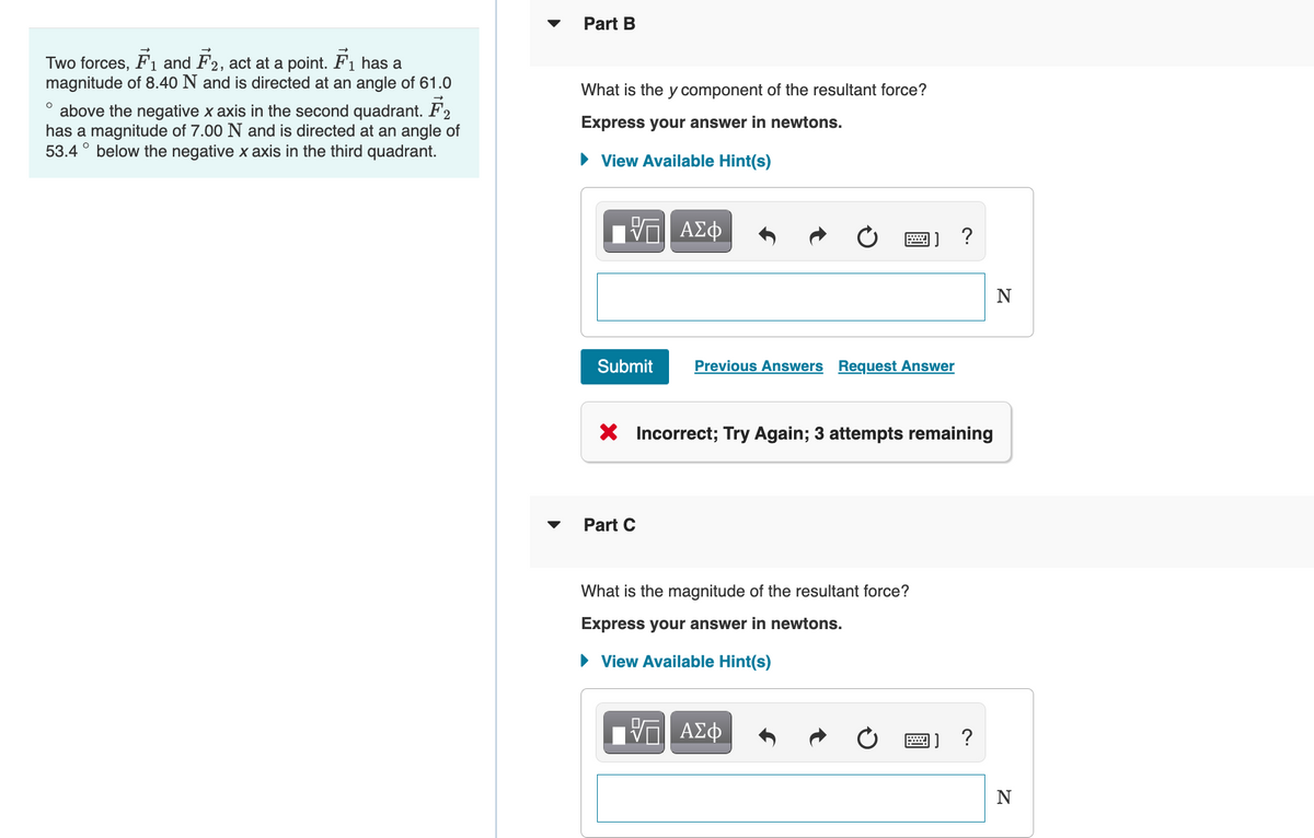 Two forces, F₁ and F2, act at a point. F₁ has a
1
magnitude of 8.40 N and is directed at an angle of 61.0
above the negative x axis in the second quadrant. F2
has a magnitude of 7.00 N and is directed at an angle of
53.4 below the negative x axis in the third quadrant.
O
Part B
What is the y component of the resultant force?
Express your answer in newtons.
► View Available Hint(s)
Submit
ΑΣΦ
Part C
Previous Answers Request Answer
X Incorrect; Try Again; 3 attempts remaining
What is the magnitude of the resultant force?
Express your answer in newtons.
► View Available Hint(s)
?
Π ΑΣΦ
?
N
N