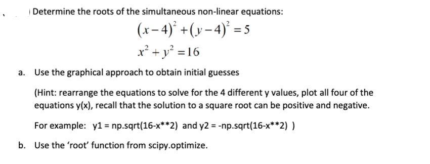 Determine the roots of the simultaneous non-linear equations:
(x-4)² + (y−4)² = 5
x² + y² = 16
Use the graphical approach to obtain initial guesses
(Hint: rearrange the equations to solve for the 4 different y values, plot all four of the
equations y(x), recall that the solution to a square root can be positive and negative.
For example: y1= np.sqrt(16-x**2) and y2 =-np.sqrt(16-x**2))
b. Use the 'root' function from scipy.optimize.