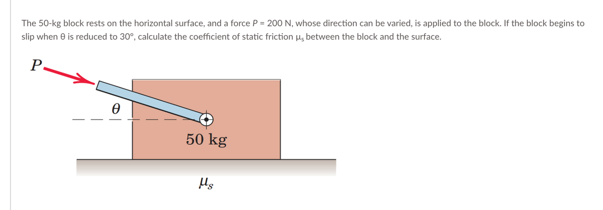 The 50-kg block rests on the horizontal surface, and a force P = 200 N, whose direction can be varied, is applied to the block. If the block begins to
slip when 0 is reduced to 30°, calculate the coefficient of static friction µs between the block and the surface.
P-
Ꮎ
50 kg
Hg