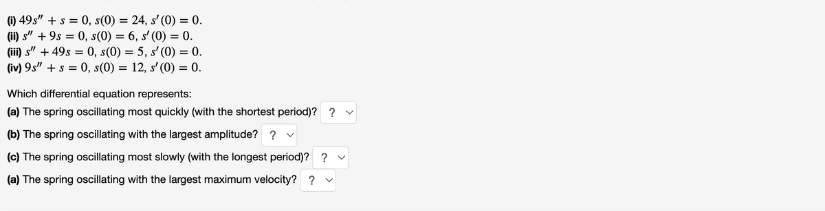 (i) 49s" + s = 0, s(0) = 24, s' (0) = 0.
(ii) s" +9s = 0, s(0) = 6, s' (0) = 0.
(iii) s"
+ 49s = 0, s(0) = 5, s' (0) = 0.
(iv) 9s" + s = 0, s(0) = 12, s' (0) = 0.
Which differential equation represents:
(a) The spring oscillating most quickly (with the shortest period)? ?
(b) The spring oscillating with the largest amplitude? ?
(c) The spring oscillating most slowly (with the longest period)? ? ✓
(a) The spring oscillating with the largest maximum velocity? ?