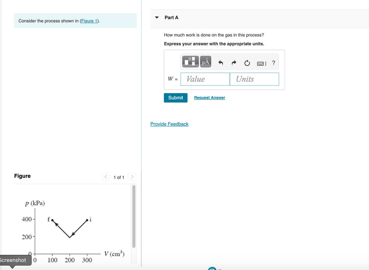 Consider the process shown in (Figure 1).
Figure
p (kPa)
400-
200-
Screenshot 0 100 200 300
1 of 1
V (cm³)
Part A
How much work is done on the gas in this process?
Express your answer with the appropriate units.
- HÅ
W =
Submit
Value
Provide Feedback
Request Answer
Units
****
?