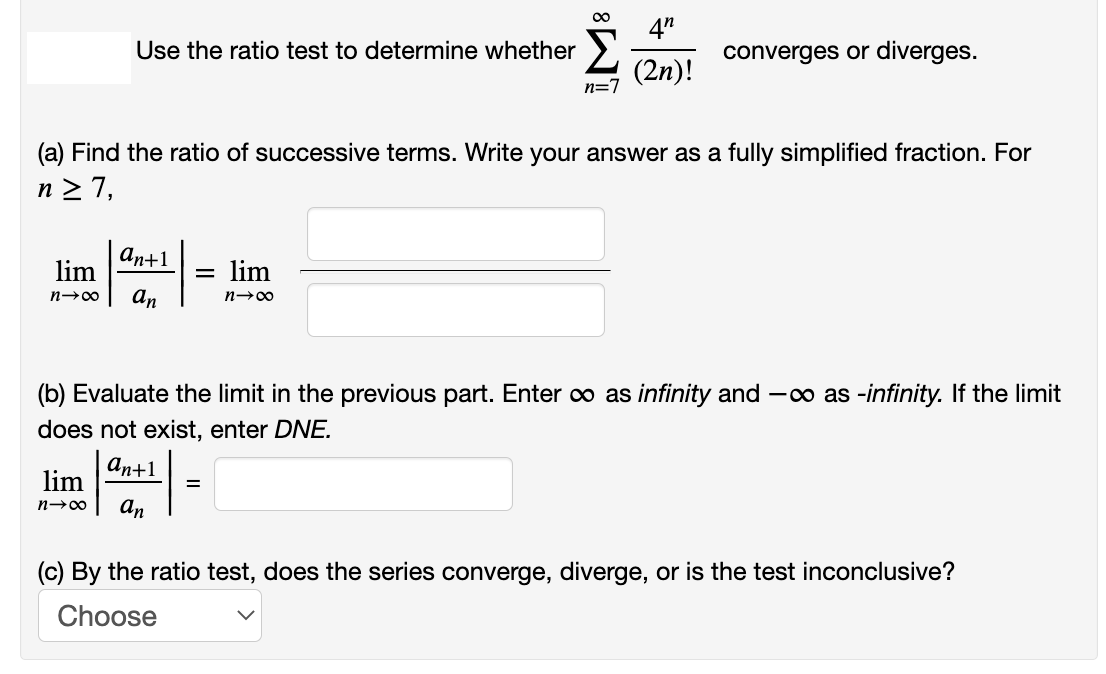 4"
Use the ratio test to determine whether
converges or diverges.
(2n)!
n=7
(a) Find the ratio of successive terms. Write your answer as a fully simplified fraction. For
n > 7,
an+1
lim
lim
n→00
an
(b) Evaluate the limit in the previous part. Enter o as infinity and -o as -infinity. If the limit
does not exist, enter DNE.
аn+1
lim
an
(c) By the ratio test, does the series converge, diverge, or is the test inconclusive?
Choose
