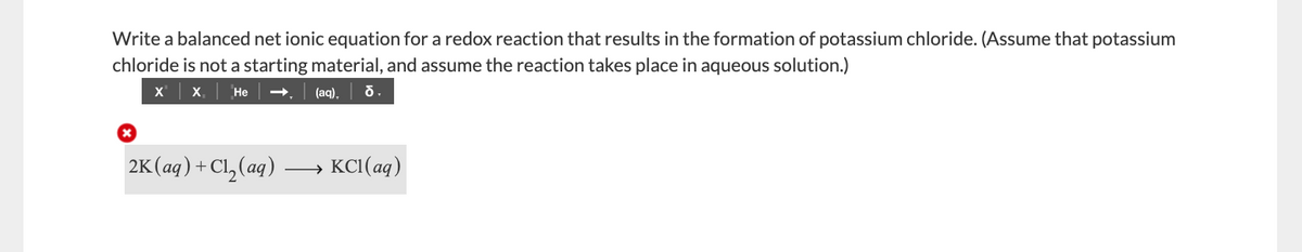 Write a balanced net ionic equation for a redox reaction that results in the formation of potassium chloride. (Assume that potassium
chloride is not a starting material, and assume the reaction takes place in aqueous solution.)
X,
Не
(aq),
2K(ag)+Cl, (aq)
KCI(aq)
