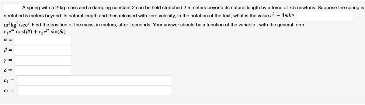 A spring with a 2-kg mass and a damping constant 2 can be held stretched 2.5 meters beyond its natural length by a force of 7.5 newtons. Suppose the spring is
stretched 5 meters beyond its natural length and then released with zero velocity, In the notation of the text, what is the value c² 4mk?
2
m²kg²/sec² Find the position of the mass, in meters, after t seconds. Your answer should be a function of the variable t with the general form
cos(ßt) + c₂ert sin(8t)
eat
C1
α=
ß =
Y =
8 =
-
C1 =
C₂ =