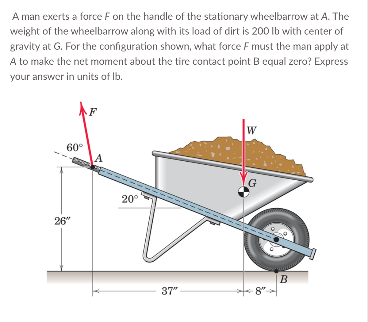 A man exerts a force F on the handle of the stationary wheelbarrow at A. The
weight of the wheelbarrow along with its load of dirt is 200 lb with center of
gravity at G. For the configuration shown, what force F must the man apply at
A to make the net moment about the tire contact point B equal zero? Express
your answer in units of lb.
60°
26"
F
*****
A
20°
37"
W
G
8"-
B