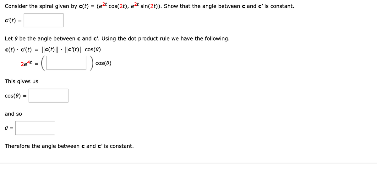 Consider the spiral given by c(t) = (e²t cos(2t), e²t sin(2t)). Show that the angle between c and c' is constant.
c'(t) =
Let be the angle between c and c'. Using the dot product rule we have the following.
c(t) • c'(t) = ||c(t)||· ||c'(t)|| cos(0)
2e4t =
This gives us
cos(0) =
and so
0 =
cos(0)
Therefore the angle between c and c' is constant.